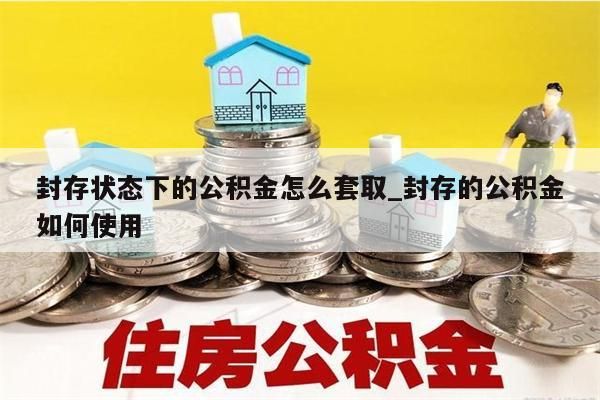 封存状态下的公积金怎么套取_封存的公积金如何使用